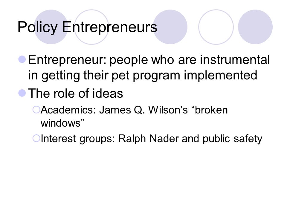 Policy Entrepreneurs Entrepreneur: people who are instrumental in getting their pet program implemented The role of ideas  Academics: James Q.