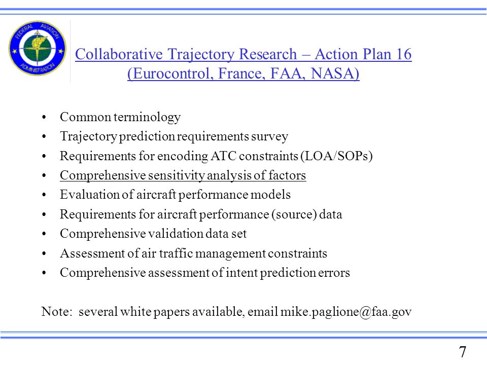 1 Stan Pszczolkowski FAA Technical Center (609) October 19, 2005 Federal Aviation Administration. - ppt download 7 Collaborative Trajectory Research - Action Plan 16 (Eurocontrol, France, FAA, NASA) Common terminology Trajectory prediction requirements survey Requirements for encoding ATC constraints (LOA/SOPs) Comprehensive sensitivity analysis of factors Evaluation of aircraft performance models Requirements for aircraft performance (source) data Comprehensive validation data set Assessment of air traffic management constraints Comprehensive assessment of intent prediction errors Note: several white papers available, email mike.paglione@faa.gov - 웹