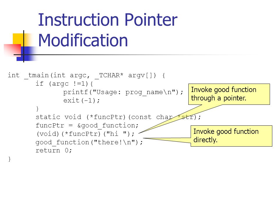Instruction Pointer Modification int _tmain(int argc, _TCHAR* argv[]) { if (argc !=1){ printf( Usage: prog_name\n ); exit(-1); } static void (*funcPtr)(const char *str); funcPtr = &good_function; (void)(*funcPtr)( hi ); good_function( there!\n ); return 0; } Invoke good function through a pointer.