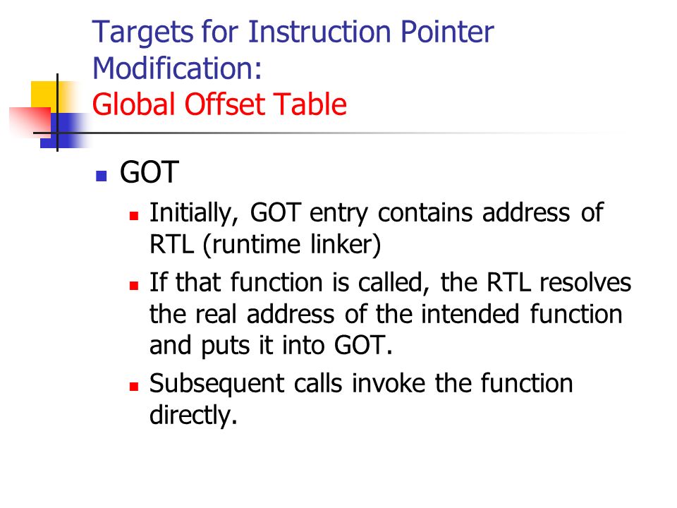 Targets for Instruction Pointer Modification: Global Offset Table GOT Initially, GOT entry contains address of RTL (runtime linker) If that function is called, the RTL resolves the real address of the intended function and puts it into GOT.