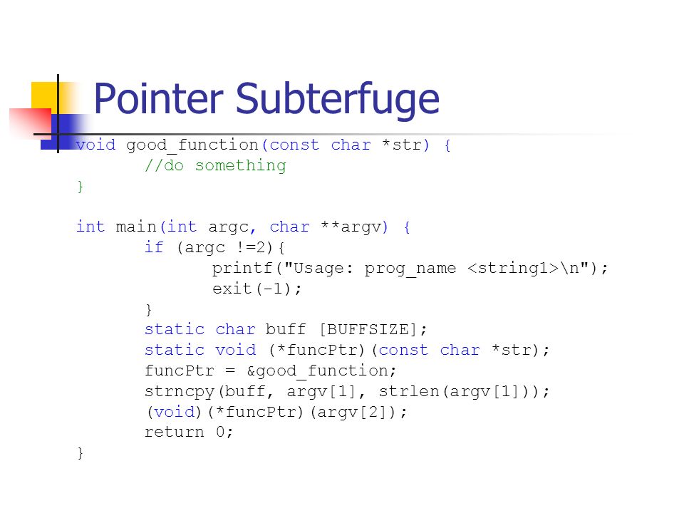 Pointer Subterfuge void good_function(const char *str) { //do something } int main(int argc, char **argv) { if (argc !=2){ printf( Usage: prog_name \n ); exit(-1); } static char buff [BUFFSIZE]; static void (*funcPtr)(const char *str); funcPtr = &good_function; strncpy(buff, argv[1], strlen(argv[1])); (void)(*funcPtr)(argv[2]); return 0; }