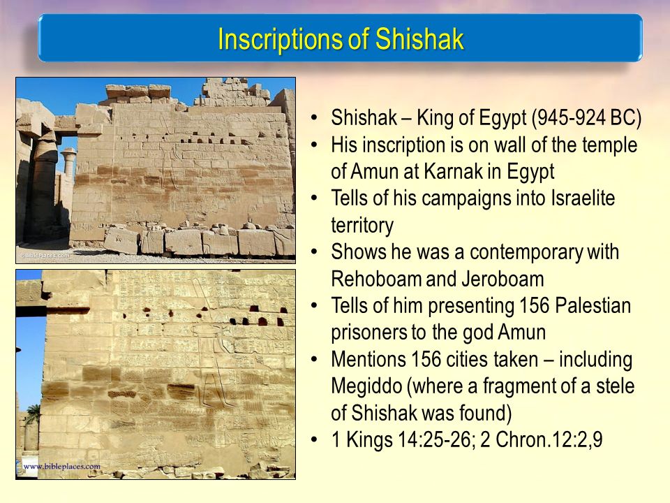 Inscriptions of Shishak Shishak – King of Egypt ( BC) His inscription is on wall of the temple of Amun at Karnak in Egypt Tells of his campaigns into Israelite territory Shows he was a contemporary with Rehoboam and Jeroboam Tells of him presenting 156 Palestian prisoners to the god Amun Mentions 156 cities taken – including Megiddo (where a fragment of a stele of Shishak was found) 1 Kings 14:25-26; 2 Chron.12:2,9