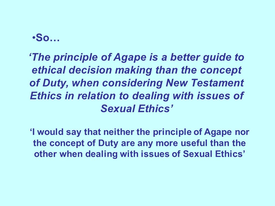 So… ‘The principle of Agape is a better guide to ethical decision making than the concept of Duty, when considering New Testament Ethics in relation to dealing with issues of Sexual Ethics’ ‘I would say that neither the principle of Agape nor the concept of Duty are any more useful than the other when dealing with issues of Sexual Ethics’