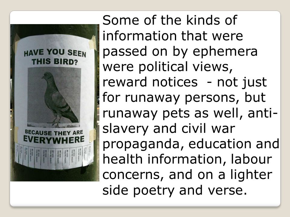 Some of the kinds of information that were passed on by ephemera were political views, reward notices - not just for runaway persons, but runaway pets as well, anti- slavery and civil war propaganda, education and health information, labour concerns, and on a lighter side poetry and verse.