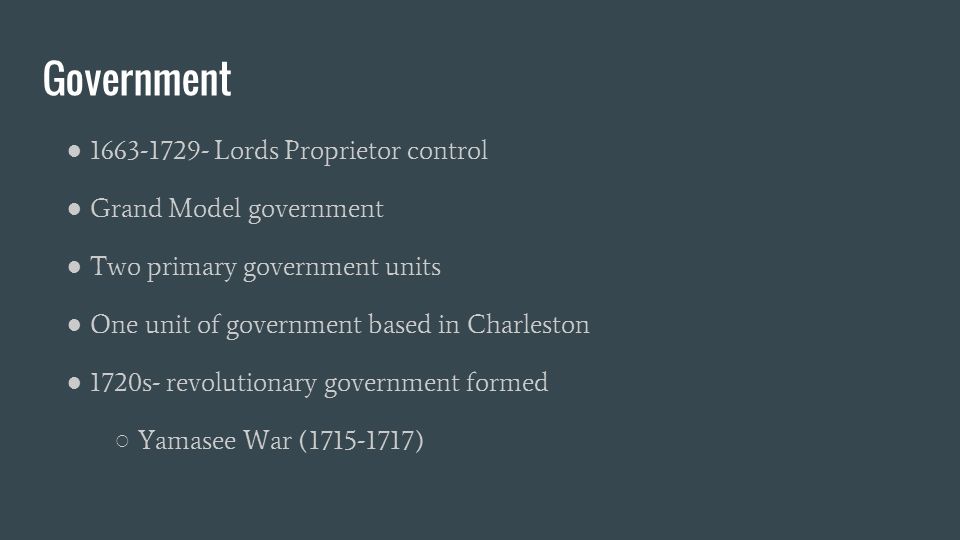 Government ● Lords Proprietor control ● Grand Model government ● Two primary government units ● One unit of government based in Charleston ● 1720s- revolutionary government formed ○ Yamasee War ( )