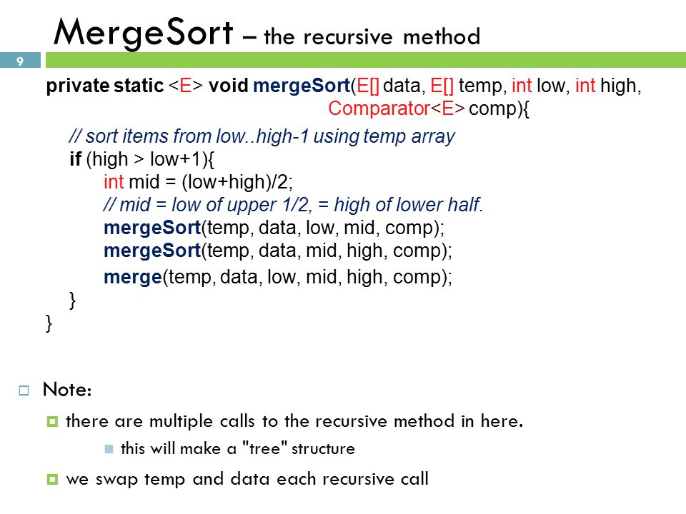 9 MergeSort – the recursive method private static void mergeSort(E[] data, E[] temp, int low, int high, Comparator comp){ // sort items from low..high-1 using temp array if (high > low+1){ int mid = (low+high)/2; // mid = low of upper 1/2, = high of lower half.