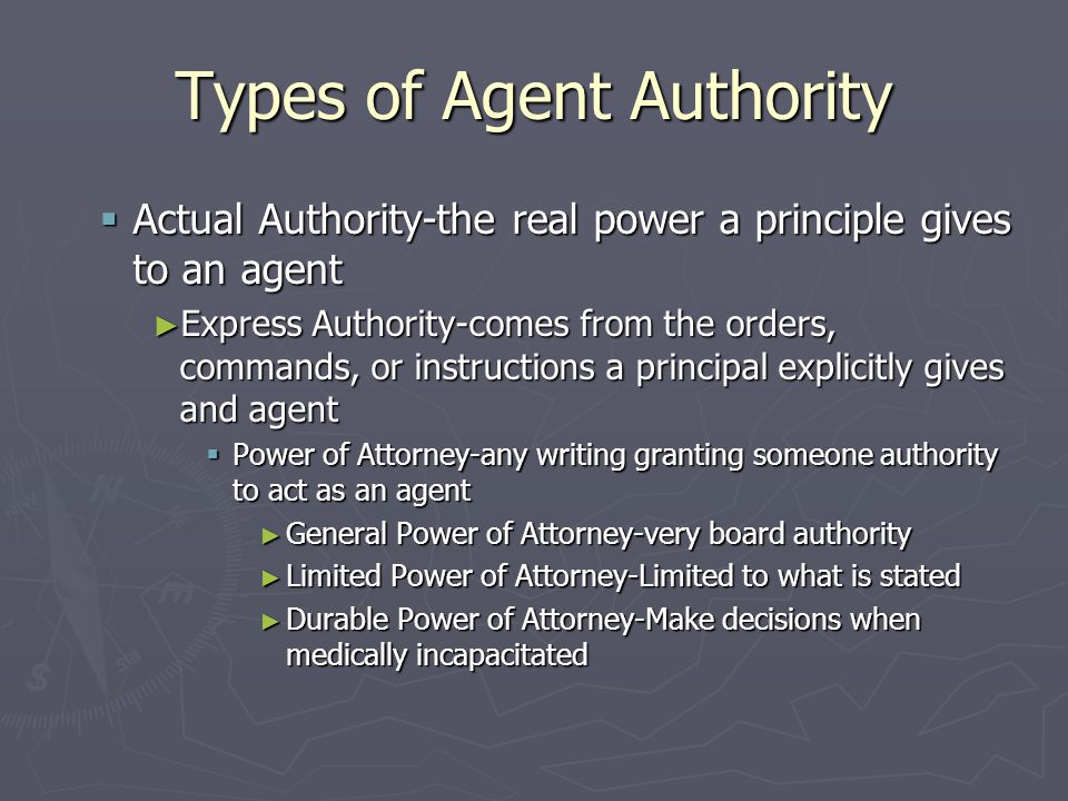 Types of Agent Authority  Actual Authority-the real power a principle gives to an agent ► Express Authority-comes from the orders, commands, or instructions a principal explicitly gives and agent  Power of Attorney-any writing granting someone authority to act as an agent ► General Power of Attorney-very board authority ► Limited Power of Attorney-Limited to what is stated ► Durable Power of Attorney-Make decisions when medically incapacitated
