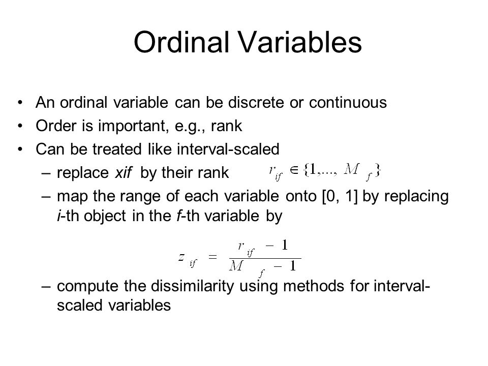 Ordinal Variables An ordinal variable can be discrete or continuous Order is important, e.g., rank Can be treated like interval-scaled –replace xif by their rank –map the range of each variable onto [0, 1] by replacing i-th object in the f-th variable by –compute the dissimilarity using methods for interval- scaled variables