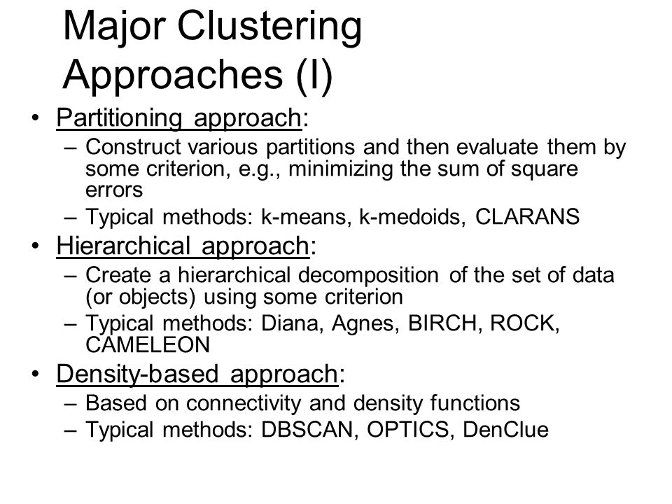 Major Clustering Approaches (I) Partitioning approach: –Construct various partitions and then evaluate them by some criterion, e.g., minimizing the sum of square errors –Typical methods: k-means, k-medoids, CLARANS Hierarchical approach: –Create a hierarchical decomposition of the set of data (or objects) using some criterion –Typical methods: Diana, Agnes, BIRCH, ROCK, CAMELEON Density-based approach: –Based on connectivity and density functions –Typical methods: DBSCAN, OPTICS, DenClue