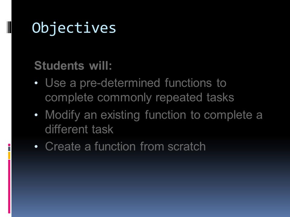 Objectives Students will: Use a pre-determined functions to complete commonly repeated tasks Modify an existing function to complete a different task Create a function from scratch