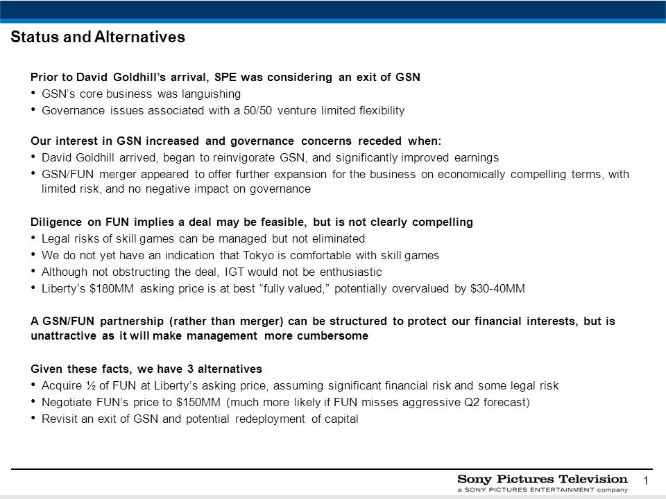 1 Status and Alternatives Prior to David Goldhill’s arrival, SPE was considering an exit of GSN GSN’s core business was languishing Governance issues associated with a 50/50 venture limited flexibility Our interest in GSN increased and governance concerns receded when: David Goldhill arrived, began to reinvigorate GSN, and significantly improved earnings GSN/FUN merger appeared to offer further expansion for the business on economically compelling terms, with limited risk, and no negative impact on governance Diligence on FUN implies a deal may be feasible, but is not clearly compelling Legal risks of skill games can be managed but not eliminated We do not yet have an indication that Tokyo is comfortable with skill games Although not obstructing the deal, IGT would not be enthusiastic Liberty’s $180MM asking price is at best fully valued, potentially overvalued by $30-40MM A GSN/FUN partnership (rather than merger) can be structured to protect our financial interests, but is unattractive as it will make management more cumbersome Given these facts, we have 3 alternatives Acquire ½ of FUN at Liberty’s asking price, assuming significant financial risk and some legal risk Negotiate FUN’s price to $150MM (much more likely if FUN misses aggressive Q2 forecast) Revisit an exit of GSN and potential redeployment of capital