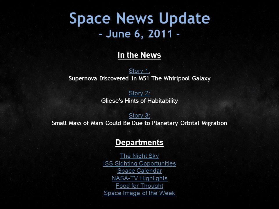 Space News Update - June 6, In the News Story 1: Story 1: Supernova Discovered in M51 The Whirlpool Galaxy Story 2: Story 2: Gliese s Hints of Habitability Story 3: Story 3: Small Mass of Mars Could Be Due to Planetary Orbital Migration Departments The Night Sky ISS Sighting Opportunities Space Calendar NASA-TV Highlights Food for Thought Space Image of the Week