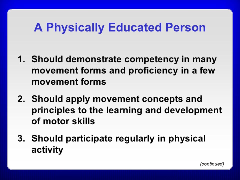 A Physically Educated Person 1.Should demonstrate competency in many movement forms and proficiency in a few movement forms 2.Should apply movement concepts and principles to the learning and development of motor skills 3.Should participate regularly in physical activity (continued)