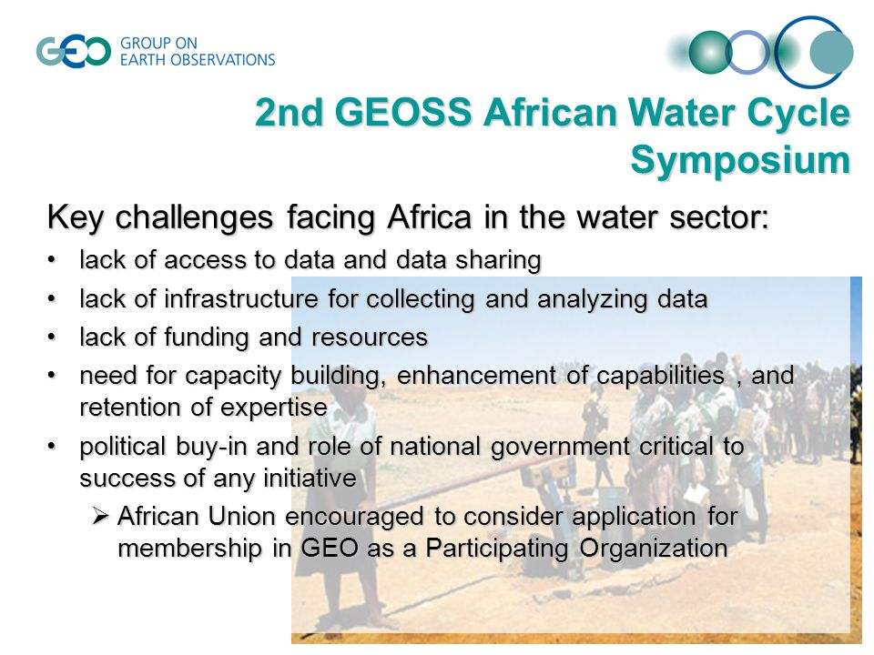 Key challenges facing Africa in the water sector: lack of access to data and data sharinglack of access to data and data sharing lack of infrastructure for collecting and analyzing datalack of infrastructure for collecting and analyzing data lack of funding and resourceslack of funding and resources need for capacity building, enhancement of capabilities, and retention of expertiseneed for capacity building, enhancement of capabilities, and retention of expertise political buy-in and role of national government critical to success of any initiativepolitical buy-in and role of national government critical to success of any initiative  African Union encouraged to consider application for membership in GEO as a Participating Organization 2nd GEOSS African Water Cycle Symposium