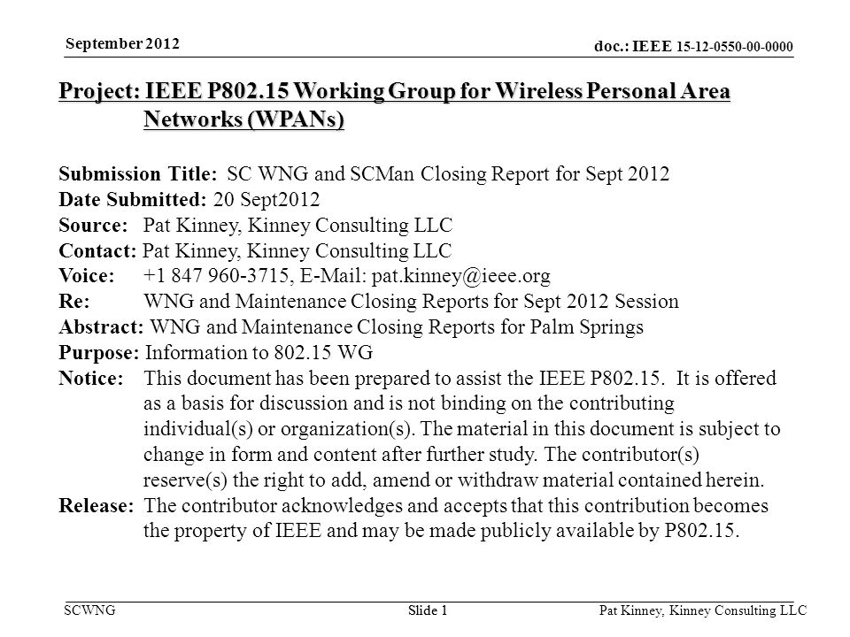 doc.: IEEE SCWNGSlide 1 September 2012 Pat Kinney, Kinney Consulting LLC Slide 1 Project: IEEE P Working Group for Wireless Personal Area Networks (WPANs) Submission Title: SC WNG and SCMan Closing Report for Sept 2012 Date Submitted: 20 Sept2012 Source: Pat Kinney, Kinney Consulting LLC Contact: Pat Kinney, Kinney Consulting LLC Voice: ,   Re: WNG and Maintenance Closing Reports for Sept 2012 Session Abstract: WNG and Maintenance Closing Reports for Palm Springs Purpose: Information to WG Notice:This document has been prepared to assist the IEEE P