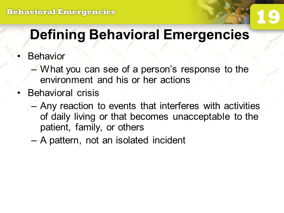 Defining Behavioral Emergencies Behavior –What you can see of a person’s response to the environment and his or her actions Behavioral crisis –Any reaction to events that interferes with activities of daily living or that becomes unacceptable to the patient, family, or others –A pattern, not an isolated incident