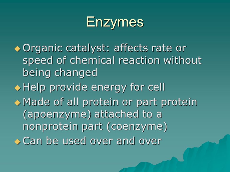 Enzymes  Organic catalyst: affects rate or speed of chemical reaction without being changed  Help provide energy for cell  Made of all protein or part protein (apoenzyme) attached to a nonprotein part (coenzyme)  Can be used over and over