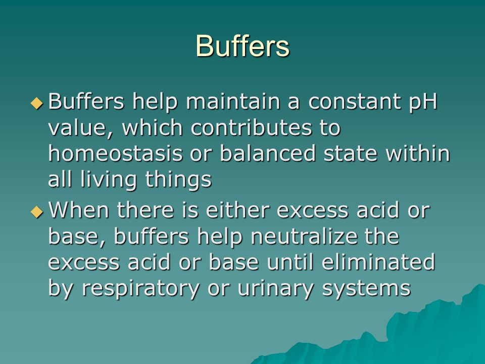 Buffers  Buffers help maintain a constant pH value, which contributes to homeostasis or balanced state within all living things  When there is either excess acid or base, buffers help neutralize the excess acid or base until eliminated by respiratory or urinary systems