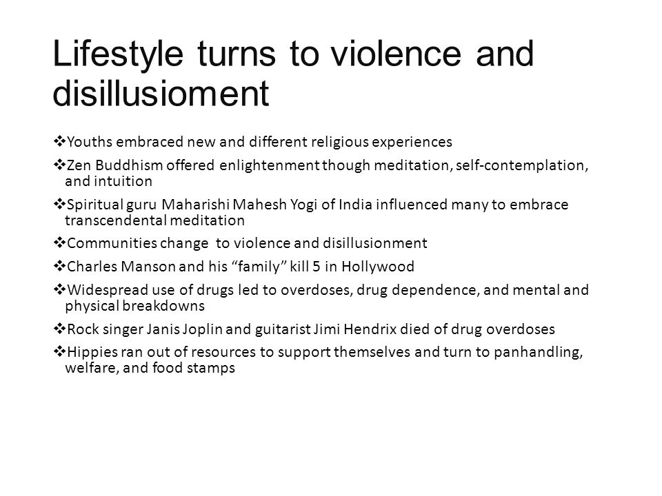 Lifestyle turns to violence and disillusioment  Youths embraced new and different religious experiences  Zen Buddhism offered enlightenment though meditation, self-contemplation, and intuition  Spiritual guru Maharishi Mahesh Yogi of India influenced many to embrace transcendental meditation  Communities change to violence and disillusionment  Charles Manson and his family kill 5 in Hollywood  Widespread use of drugs led to overdoses, drug dependence, and mental and physical breakdowns  Rock singer Janis Joplin and guitarist Jimi Hendrix died of drug overdoses  Hippies ran out of resources to support themselves and turn to panhandling, welfare, and food stamps
