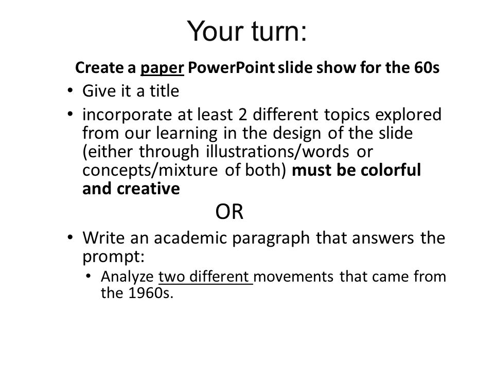 Your turn: Create a paper PowerPoint slide show for the 60s Give it a title incorporate at least 2 different topics explored from our learning in the design of the slide (either through illustrations/words or concepts/mixture of both) must be colorful and creative OR Write an academic paragraph that answers the prompt: Analyze two different movements that came from the 1960s.