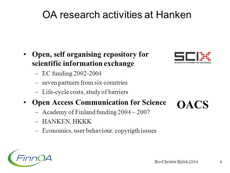 Bo-Christer Björk OA research activities at Hanken Open, self organising repository for scientific information exchange –EC funding –seven partners from six countries –Life-cycle costs, study of barriers Open Access Communication for Science –Academy of Finland funding 2004 – 2007 –HANKEN, HKKK –Economics, user behaviour, copyrigth issues OACS