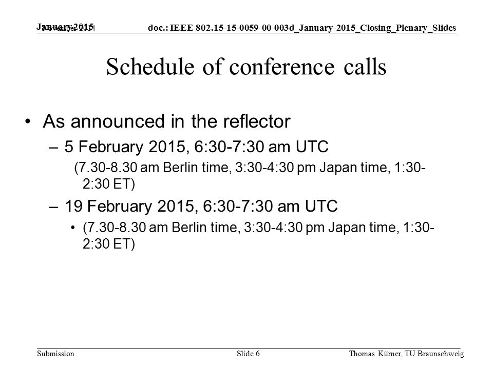 doc.: IEEE d_January-2015_Closing_Plenary_Slides Submission January 2015 Schedule of conference calls As announced in the reflector –5 February 2015, 6:30-7:30 am UTC ( am Berlin time, 3:30-4:30 pm Japan time, 1:30- 2:30 ET) –19 February 2015, 6:30-7:30 am UTC ( am Berlin time, 3:30-4:30 pm Japan time, 1:30- 2:30 ET) November 2014 Thomas Kürner, TU BraunschweigSlide 6