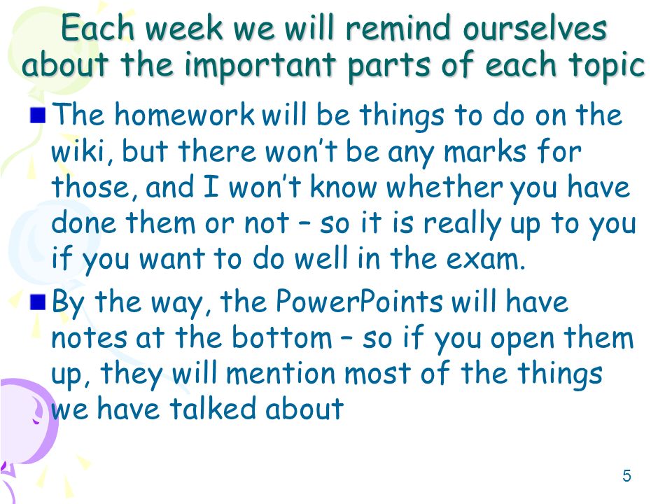 5 Each week we will remind ourselves about the important parts of each topic The homework will be things to do on the wiki, but there won’t be any marks for those, and I won’t know whether you have done them or not – so it is really up to you if you want to do well in the exam.