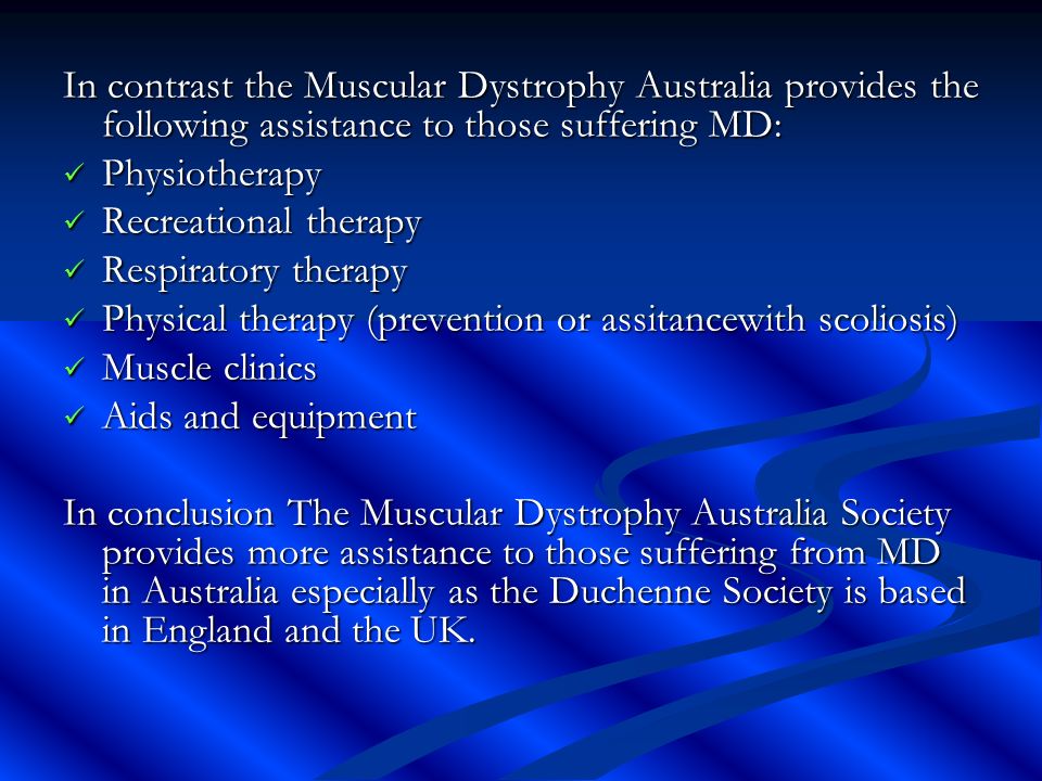 In contrast the Muscular Dystrophy Australia provides the following assistance to those suffering MD: Physiotherapy Physiotherapy Recreational therapy Recreational therapy Respiratory therapy Respiratory therapy Physical therapy (prevention or assitancewith scoliosis) Physical therapy (prevention or assitancewith scoliosis) Muscle clinics Muscle clinics Aids and equipment Aids and equipment In conclusion The Muscular Dystrophy Australia Society provides more assistance to those suffering from MD in Australia especially as the Duchenne Society is based in England and the UK.
