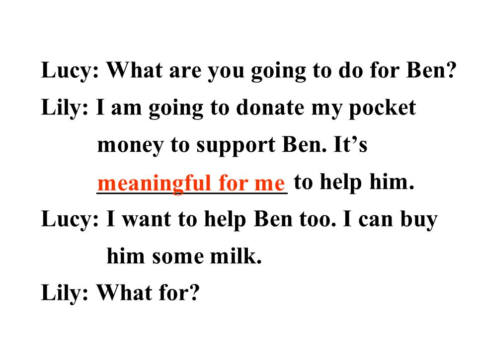 Lucy: What are you going to do for Ben. Lily: I am going to donate my pocket money to support Ben.