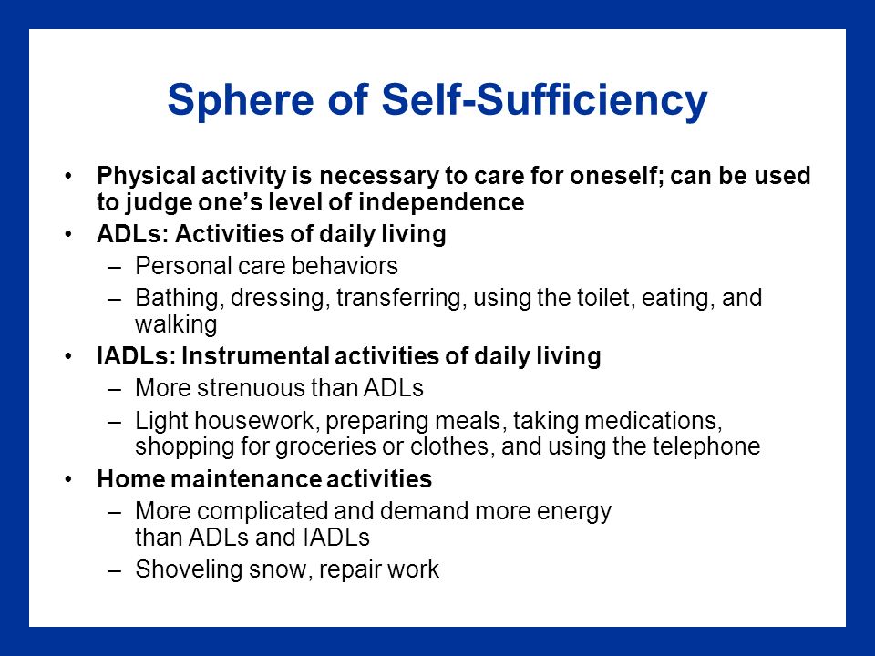 Sphere of Self-Sufficiency Physical activity is necessary to care for oneself; can be used to judge one’s level of independence ADLs: Activities of daily living –Personal care behaviors –Bathing, dressing, transferring, using the toilet, eating, and walking IADLs: Instrumental activities of daily living –More strenuous than ADLs –Light housework, preparing meals, taking medications, shopping for groceries or clothes, and using the telephone Home maintenance activities –More complicated and demand more energy than ADLs and IADLs –Shoveling snow, repair work