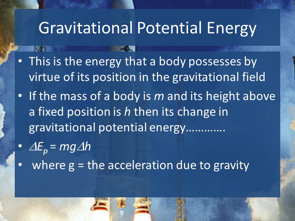 Gravitational Potential Energy This is the energy that a body possesses by virtue of its position in the gravitational field If the mass of a body is m and its height above a fixed position is h then its change in gravitational potential energy………….