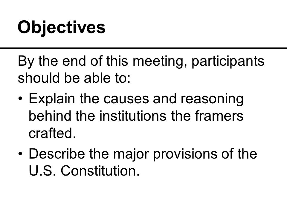Objectives By the end of this meeting, participants should be able to: Explain the causes and reasoning behind the institutions the framers crafted.