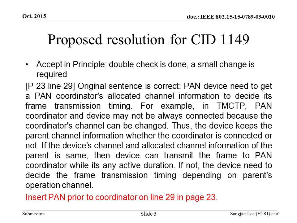doc.: IEEE Submission Proposed resolution for CID 1149 Accept in Principle: double check is done, a small change is required [P 23 line 29] Original sentence is correct: PAN device need to get a PAN coordinator s allocated channel information to decide its frame transmission timing.