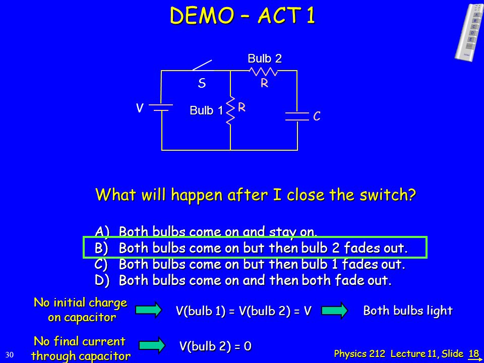 Physics 212 Lecture 11, Slide 18 DEMO – ACT 1 V C S Bulb 1 Bulb 2 What will happen after I close the switch.