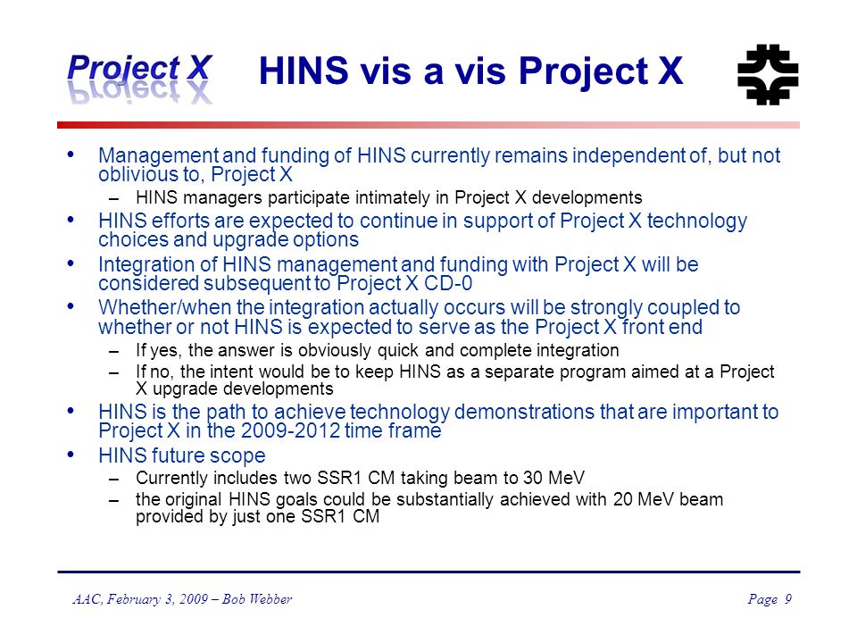 Page 9 AAC, February 3, 2009 – Bob Webber HINS vis a vis Project X Management and funding of HINS currently remains independent of, but not oblivious to, Project X –HINS managers participate intimately in Project X developments HINS efforts are expected to continue in support of Project X technology choices and upgrade options Integration of HINS management and funding with Project X will be considered subsequent to Project X CD-0 Whether/when the integration actually occurs will be strongly coupled to whether or not HINS is expected to serve as the Project X front end –If yes, the answer is obviously quick and complete integration –If no, the intent would be to keep HINS as a separate program aimed at a Project X upgrade developments HINS is the path to achieve technology demonstrations that are important to Project X in the time frame HINS future scope –Currently includes two SSR1 CM taking beam to 30 MeV –the original HINS goals could be substantially achieved with 20 MeV beam provided by just one SSR1 CM