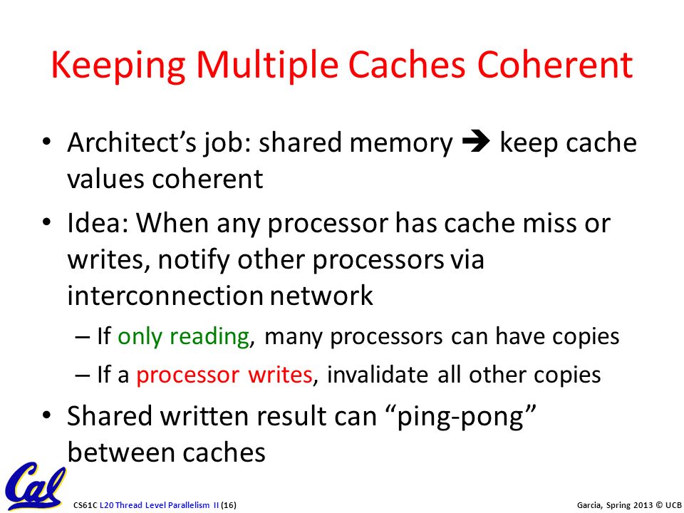 CS61C L20 Thread Level Parallelism II (16) Garcia, Spring 2013 © UCB Keeping Multiple Caches Coherent Architect’s job: shared memory  keep cache values coherent Idea: When any processor has cache miss or writes, notify other processors via interconnection network – If only reading, many processors can have copies – If a processor writes, invalidate all other copies Shared written result can ping-pong between caches