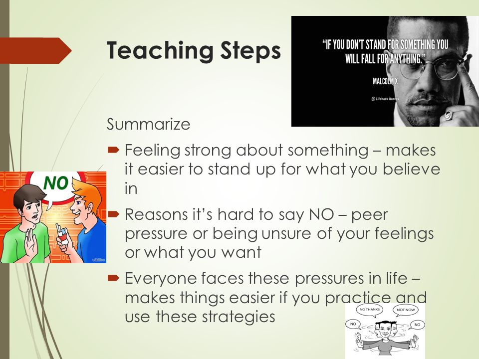 Teaching Steps Summarize  Feeling strong about something – makes it easier to stand up for what you believe in  Reasons it’s hard to say NO – peer pressure or being unsure of your feelings or what you want  Everyone faces these pressures in life – makes things easier if you practice and use these strategies