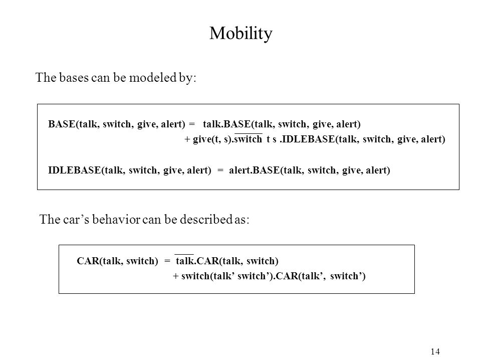 14 CAR(talk, switch) = talk.CAR(talk, switch) + switch(talk’ switch’).CAR(talk’, switch’) Mobility The bases can be modeled by: The car’s behavior can be described as: BASE(talk, switch, give, alert) = talk.BASE(talk, switch, give, alert) + give(t, s).switch t s.IDLEBASE(talk, switch, give, alert) IDLEBASE(talk, switch, give, alert) = alert.BASE(talk, switch, give, alert)
