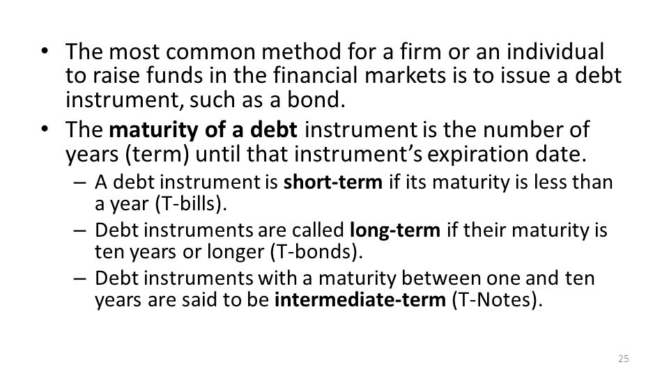 The most common method for a firm or an individual to raise funds in the financial markets is to issue a debt instrument, such as a bond.