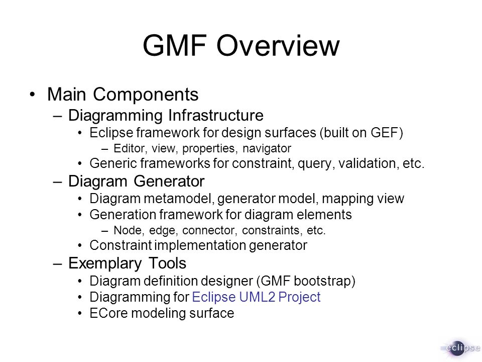 GMF Overview Main Components –Diagramming Infrastructure Eclipse framework for design surfaces (built on GEF) –Editor, view, properties, navigator Generic frameworks for constraint, query, validation, etc.