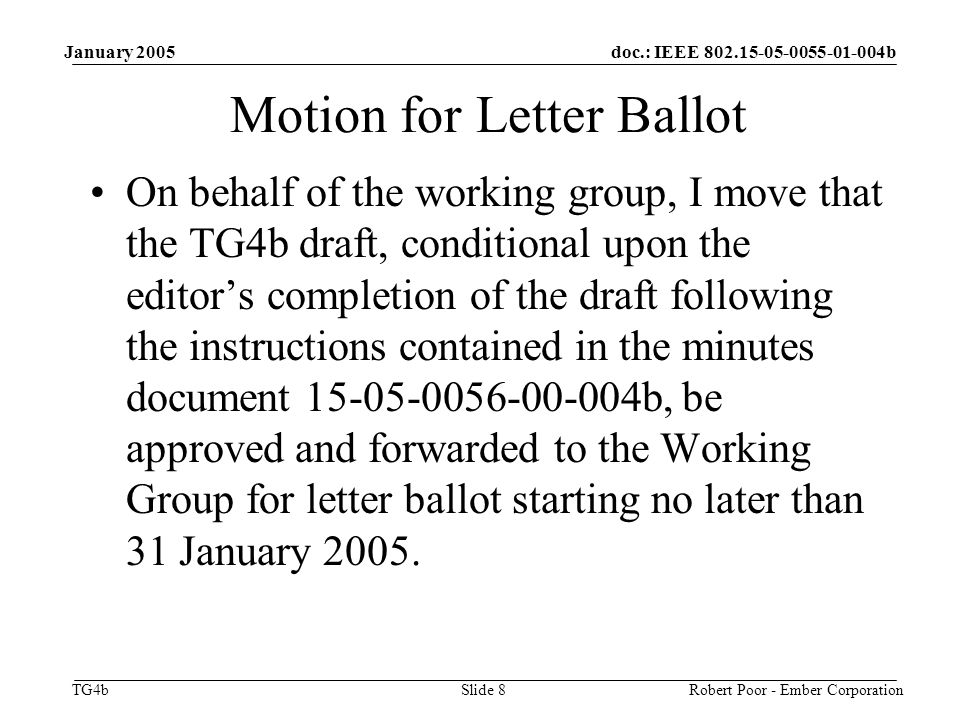doc.: IEEE b TG4b January 2005 Robert Poor - Ember CorporationSlide 8 Motion for Letter Ballot On behalf of the working group, I move that the TG4b draft, conditional upon the editor’s completion of the draft following the instructions contained in the minutes document b, be approved and forwarded to the Working Group for letter ballot starting no later than 31 January 2005.