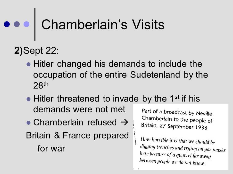 Chamberlain’s Visits 1)Sept 15: Hitler insisted he would risk war to re-unite the Sudeten Germans with Germany Chamberlain accepted to allow those areas with a majority of Germans to be reabsorbed into Germany He persuaded the Czechs and French to agree to Hitler’s demands