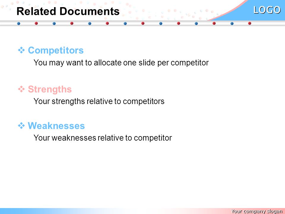 Your company slogan LOGO Related Documents   Competitors You may want to allocate one slide per competitor   Strengths Your strengths relative to competitors   Weaknesses Your weaknesses relative to competitor