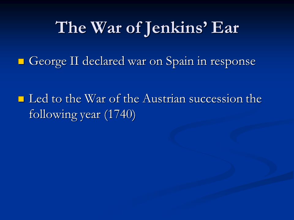 The War of Jenkins’ Ear George II declared war on Spain in response George II declared war on Spain in response Led to the War of the Austrian succession the following year (1740) Led to the War of the Austrian succession the following year (1740)