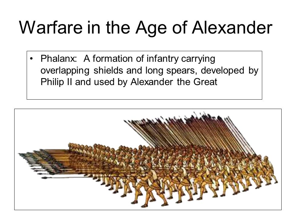 Warfare in the Age of Alexander Phalanx: A formation of infantry carrying overlapping shields and long spears, developed by Philip II and used by Alexander the Great