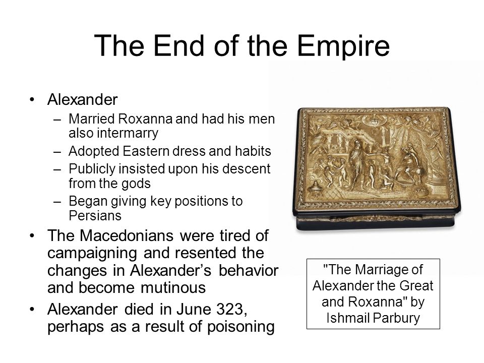 The End of the Empire The Marriage of Alexander the Great and Roxanna by Ishmail Parbury Alexander –Married Roxanna and had his men also intermarry –Adopted Eastern dress and habits –Publicly insisted upon his descent from the gods –Began giving key positions to Persians The Macedonians were tired of campaigning and resented the changes in Alexander’s behavior and become mutinous Alexander died in June 323, perhaps as a result of poisoning