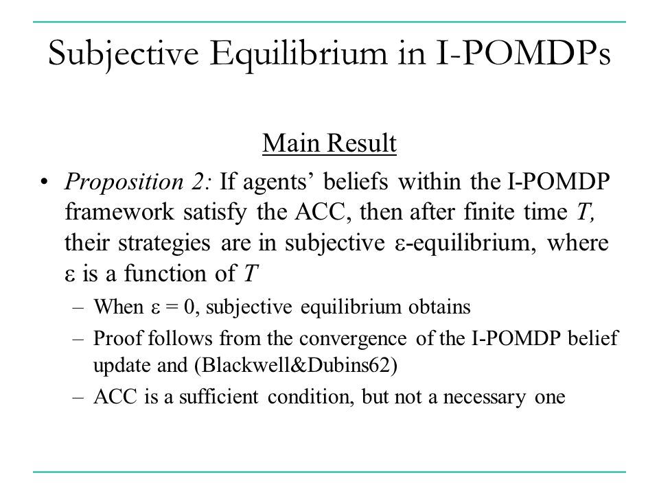 Subjective Equilibrium in I-POMDPs Main Result Proposition 2: If agents’ beliefs within the I-POMDP framework satisfy the ACC, then after finite time T, their strategies are in subjective  -equilibrium, where  is a function of T –When  = 0, subjective equilibrium obtains –Proof follows from the convergence of the I-POMDP belief update and (Blackwell&Dubins62) –ACC is a sufficient condition, but not a necessary one
