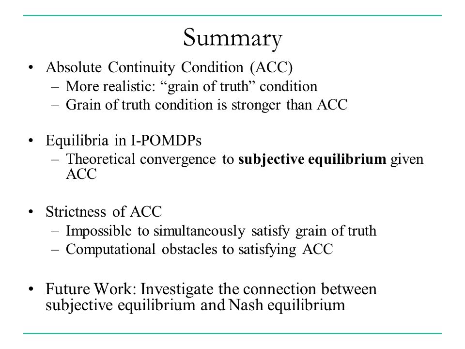 Summary Absolute Continuity Condition (ACC) –More realistic: grain of truth condition –Grain of truth condition is stronger than ACC Equilibria in I-POMDPs –Theoretical convergence to subjective equilibrium given ACC Strictness of ACC –Impossible to simultaneously satisfy grain of truth –Computational obstacles to satisfying ACC Future Work: Investigate the connection between subjective equilibrium and Nash equilibrium