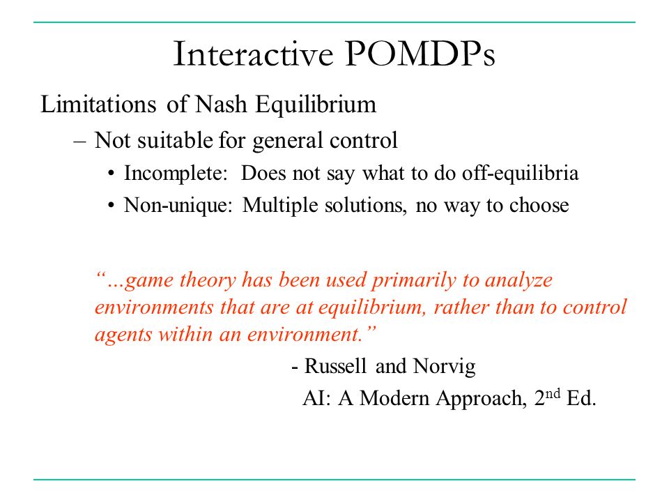 Interactive POMDPs Limitations of Nash Equilibrium –Not suitable for general control Incomplete: Does not say what to do off-equilibria Non-unique: Multiple solutions, no way to choose …game theory has been used primarily to analyze environments that are at equilibrium, rather than to control agents within an environment. - Russell and Norvig AI: A Modern Approach, 2 nd Ed.