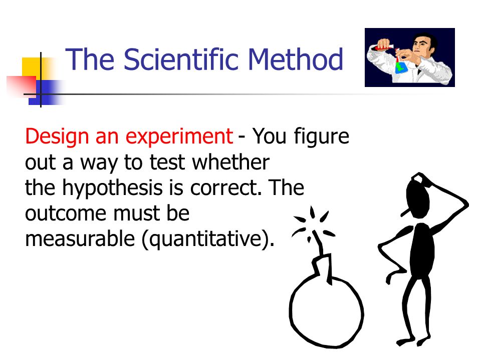 The Scientific Method Design an experiment - You figure out a way to test whether the hypothesis is correct.